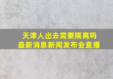 天津人出去需要隔离吗最新消息新闻发布会直播