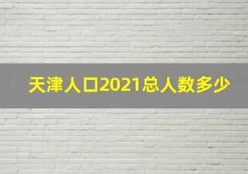 天津人口2021总人数多少