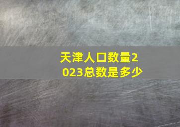 天津人口数量2023总数是多少