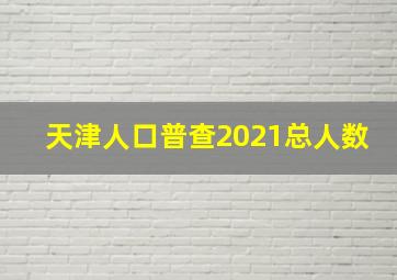 天津人口普查2021总人数