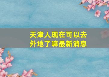 天津人现在可以去外地了嘛最新消息