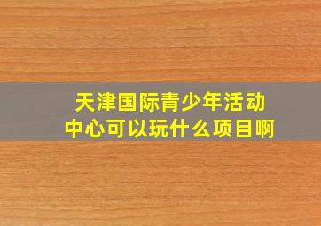 天津国际青少年活动中心可以玩什么项目啊