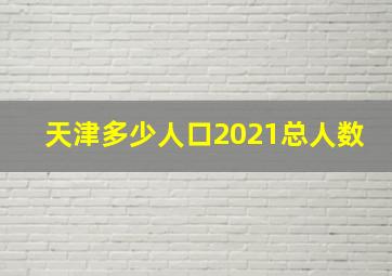 天津多少人口2021总人数