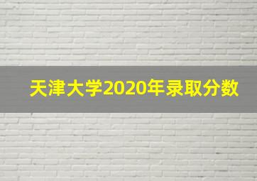 天津大学2020年录取分数