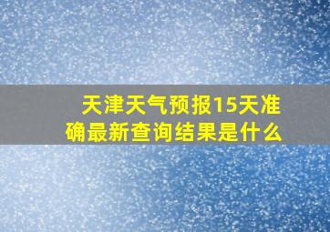 天津天气预报15天准确最新查询结果是什么