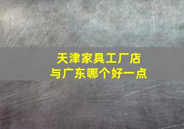 天津家具工厂店与广东哪个好一点