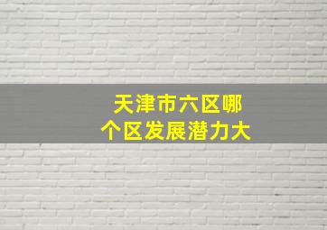 天津市六区哪个区发展潜力大