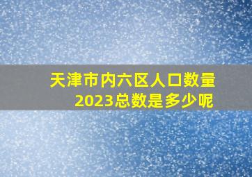 天津市内六区人口数量2023总数是多少呢