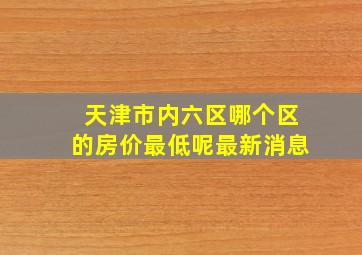 天津市内六区哪个区的房价最低呢最新消息