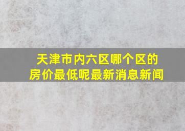 天津市内六区哪个区的房价最低呢最新消息新闻