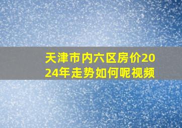 天津市内六区房价2024年走势如何呢视频