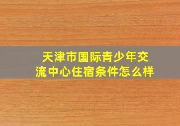 天津市国际青少年交流中心住宿条件怎么样