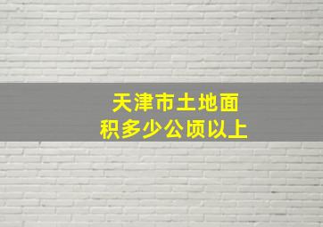 天津市土地面积多少公顷以上