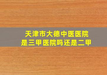 天津市大德中医医院是三甲医院吗还是二甲