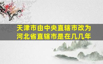 天津市由中央直辖市改为河北省直辖市是在几几年