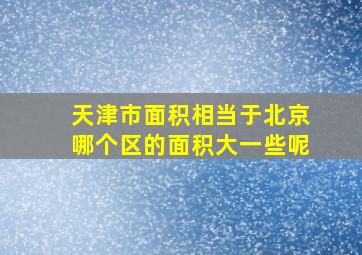 天津市面积相当于北京哪个区的面积大一些呢