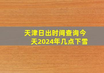 天津日出时间查询今天2024年几点下雪