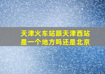 天津火车站跟天津西站是一个地方吗还是北京