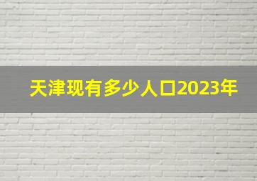 天津现有多少人口2023年