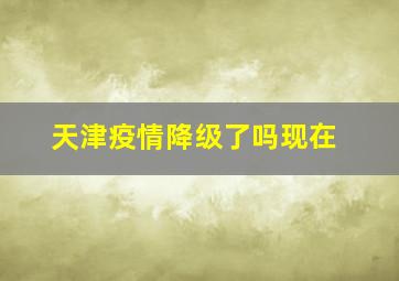 天津疫情降级了吗现在