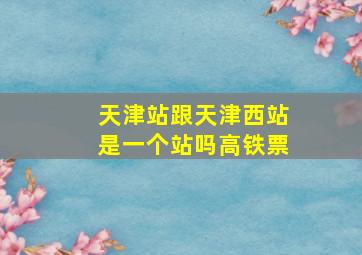 天津站跟天津西站是一个站吗高铁票