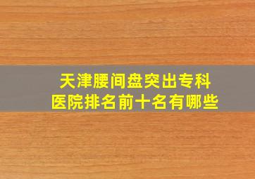 天津腰间盘突出专科医院排名前十名有哪些