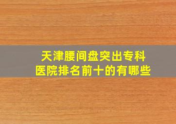 天津腰间盘突出专科医院排名前十的有哪些