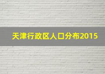 天津行政区人口分布2015