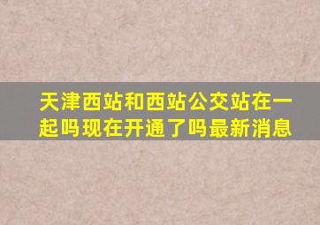 天津西站和西站公交站在一起吗现在开通了吗最新消息