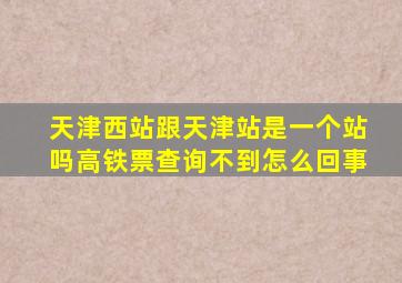 天津西站跟天津站是一个站吗高铁票查询不到怎么回事