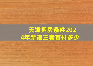 天津购房条件2024年新规三套首付多少