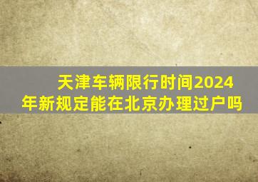 天津车辆限行时间2024年新规定能在北京办理过户吗