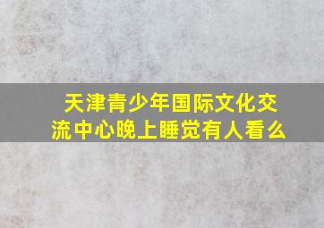 天津青少年国际文化交流中心晚上睡觉有人看么