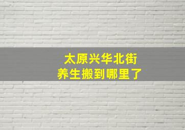 太原兴华北街养生搬到哪里了