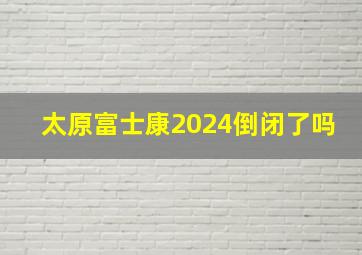 太原富士康2024倒闭了吗