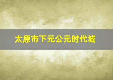 太原市下元公元时代城