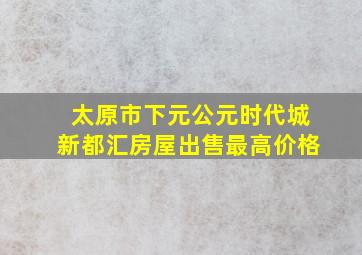 太原市下元公元时代城新都汇房屋出售最高价格