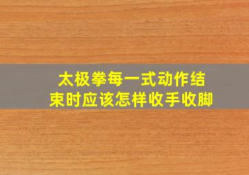 太极拳每一式动作结束时应该怎样收手收脚