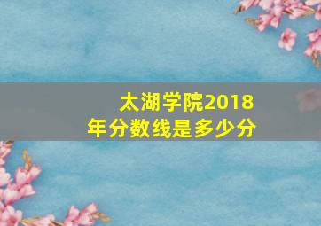 太湖学院2018年分数线是多少分