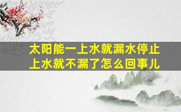 太阳能一上水就漏水停止上水就不漏了怎么回事儿