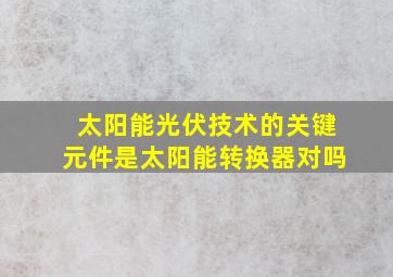 太阳能光伏技术的关键元件是太阳能转换器对吗