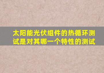 太阳能光伏组件的热循环测试是对其哪一个特性的测试