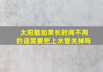 太阳能如果长时间不用的话需要把上水管关掉吗