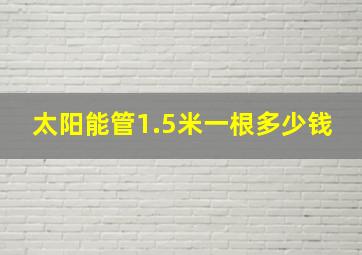 太阳能管1.5米一根多少钱