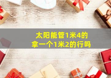 太阳能管1米4的拿一个1米2的行吗