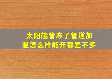 太阳能管冻了管道加温怎么样能开都差不多