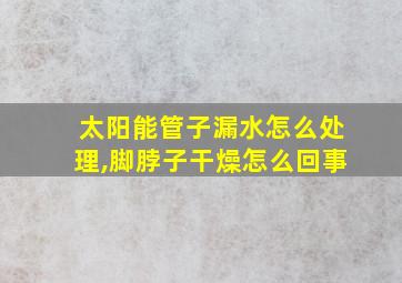 太阳能管子漏水怎么处理,脚脖子干燥怎么回事