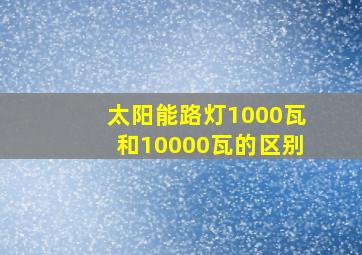 太阳能路灯1000瓦和10000瓦的区别