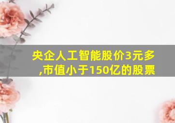 央企人工智能股价3元多,市值小于150亿的股票