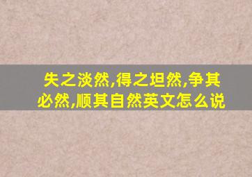 失之淡然,得之坦然,争其必然,顺其自然英文怎么说